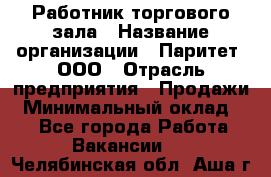 Работник торгового зала › Название организации ­ Паритет, ООО › Отрасль предприятия ­ Продажи › Минимальный оклад ­ 1 - Все города Работа » Вакансии   . Челябинская обл.,Аша г.